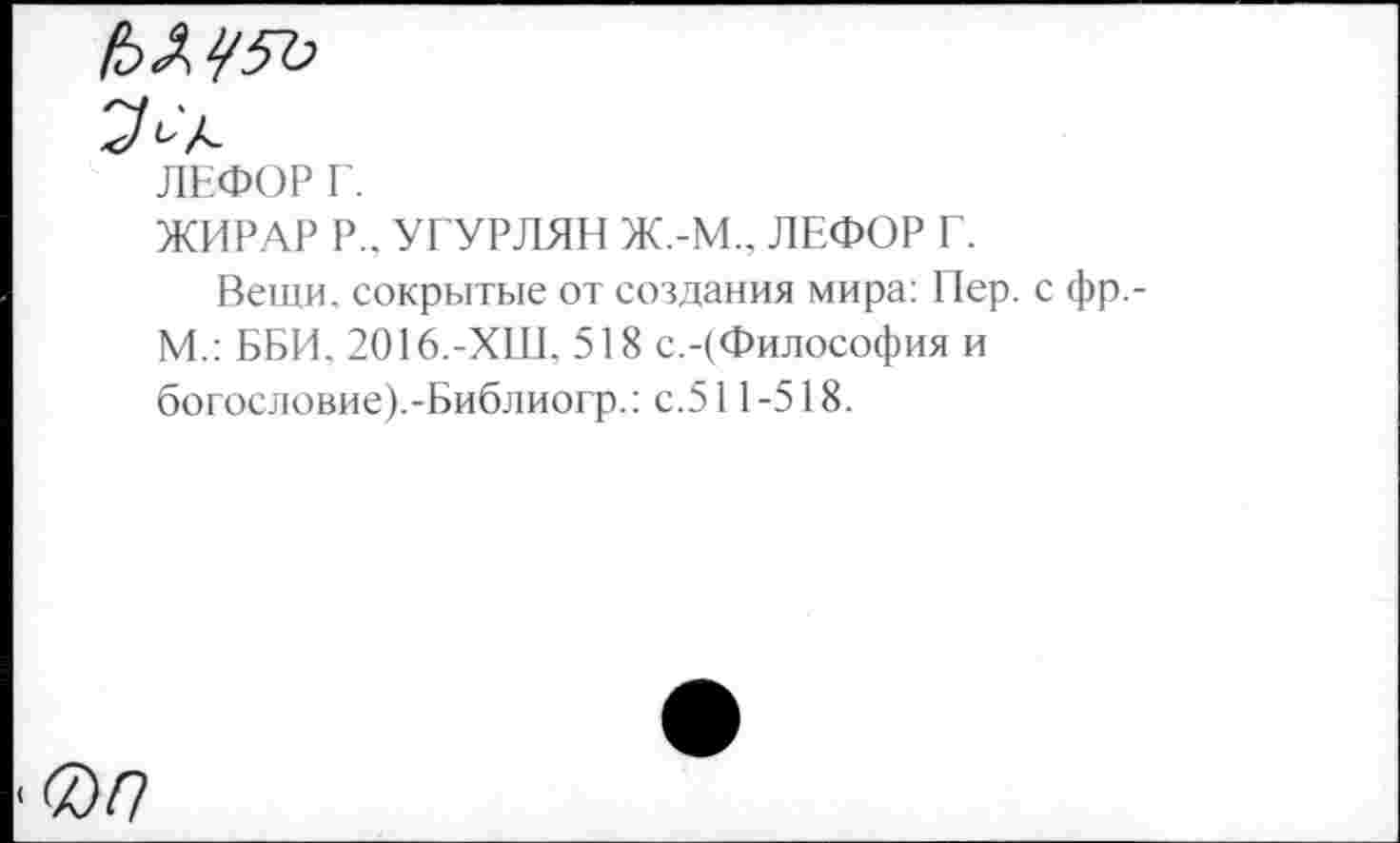 ﻿ЛЕФОР Г.
ЖИРАР Р„ УГУРЛЯН Ж.-М., ЛЕФОР Г.
Вещи, сокрытые от создания мира: Пер. с фр,-М.: ББИ. 2016.-ХШ, 518 с.-(Философия и богословие).-Библиогр.: с.511-518.
0/?